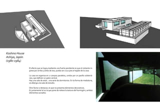 Koshino House
Ashiya, Japón
(1980-1984)

                El efecto que se logra,mediante una fuerte pendiente es que el visitante in-
                grese por arriba y antes de eso, pueda ver a sus pies el tejado de la casa.

                La casa se organiza en 2 cuerpos paralelos, unidos por un pasillo subterrá-
                neo, que definen un patio central.
                Hay una sala de estar , una serie de dormitorios. En la forma de medialuna,
                se alberga una sala de estudio.

                Otro factor a destacar, es que no presenta elementos decorativos.
                Es justamente la luz la que pone de relieve la textura del hormigón y ambos
                elementos aunados.
 
