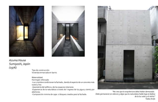 Azuma House
Sumiyoshi, Japón
(1976)
                   Tipo de construcción:
                   Vivienda enmarcada en barrio

                   Materialidad:
                   Hormigón reforzado
                   -Luz y sombra condicionan la fachada , dando el aspecto de un concreto más
                   suave y liso.
                   -Geometría del edificio y de los espacios interiores
                   -Experiencia de la naturaleza a través de l ingreso de luz,agua y viento por
                   aberturas.                                                                                      “No creo que la arquitectura deba hablar demasiado .
                   -Composición minima de cajas o bloques creados para la fachada.              Debe permanecer en silencio y dejar que la naturaleza hable bajo el disfraz
                                                                                                                                                de la luz solar y el viento”
                                                                                                                                                               Tadao Ando
 