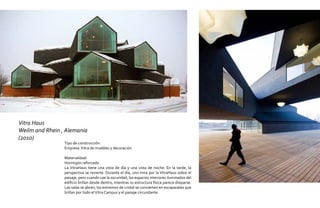 Vitra Haus
Weilm and Rhein , Alemania
(2010)
                 Tipo de construcción:
                 Empresa Vitra de muebles y decoración

                 Materialidad:
                 Hormigón reforzado
                 La VitraHaus tiene una vista de día y una vista de noche. En la tarde, la
                 perspectiva se revierte. Durante el día, uno mira por la VitraHaus sobre el
                 paisaje, pero cuando cae la oscuridad, los espacios interiores iluminados del
                 edificio brillan desde dentro, mientras su estructura física parece disiparse.
                 Las salas se abren, los extremos de cristal se convierten en escaparates que
                 brillan por todo el Vitra Campus y el paisaje circundante.
 