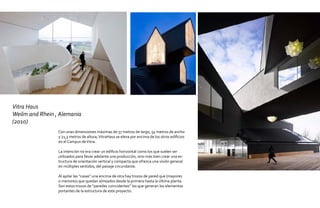 Vitra Haus
Weilm and Rhein , Alemania
(2010)
                 Con unas dimensiones máximas de 57 metros de largo, 54 metros de ancho
                 y 21,3 metros de altura, VitraHaus se eleva por encima de los otros edificios
                 en el Campus de Vitra.

                 La intención no era crear un edificio horizontal como los que suelen ser
                 utilizados para llevar adelante una producción, sino más bien crear una es-
                 tructura de orientación vertical y compacta que ofrezca una visión general
                 en múltiples sentidos, del paisaje circundante.

                 Al apilar las “casas” una encima de otra hay trozos de pared que (mayores
                 o menores) que quedan alineados desde la primera hasta la última planta.
                 Son estos trozos de “paredes coincidentes” los que generan los elementos
                 portantes de la estructura de este proyecto.
 