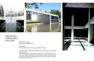 Iglesia del Agua
Hokkaido, Japón
(1985-1988)
                   Tipo de construcción:
                   Capilla del hotel Alpha Resort

                   Materialidad:
                   Hormigón rdescubierto ,vidrio y pisos de granito negro.

                   -La relación con la naturaleza se destaca una vez más como principal con-
                   cepto de la obra.
                   -De espaldas al hotel y separado por una pared en L, Ando establece un re-
                   cinto sacro aislado de lo mundano y enfocando todas las visuales hacia un
                   bosquecillo de árboles de haya ubicado al frente del templo en el que dis-
                   curre también un arroyuelo.
 