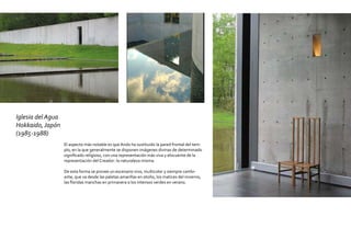 Iglesia del Agua
Hokkaido, Japón
(1985-1988)
                   El aspecto más notable es que Ando ha sustituido la pared frontal del tem-
                   plo, en la que generalmente se disponen imágenes divinas de determinado
                   significado religioso, con una representación más viva y elocuente de la
                   representación del Creador: la naturaleza misma.

                   De esta forma se provee un escenario vivo, multicolor y siempre cambi-
                   ante, que va desde las paletas amarillas en otoño, los matices del invierno,
                   las floridas manchas en primavera a los intensos verdes en verano.
 