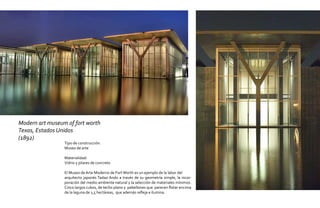 Modern art museum of fort worth
Texas, Estados Unidos
(1892)
                 Tipo de construcción:
                 Museo de arte

                 Materialidad:
                 Vidrio y pilares de concreto

                 El Museo de Arte Moderno de Fort Worth es un ejemplo de la labor del
                 arquitecto japonés Tadao Ando a través de su geometría simple, la incor-
                 poración del medio ambiente natural y la selección de materiales mínimos.
                 Cinco largos cubos, de techo plano y pabellones que parecen flotar encima
                 de la laguna de 1,5 hectáreas, que además refleja e ilumina.
 