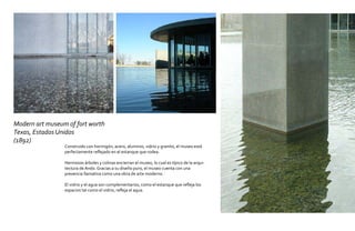Modern art museum of fort worth
Texas, Estados Unidos
(1892)
                 Construido con hormigón, acero, aluminio, vidrio y granito, el museo está
                 perfectamente reflejado en el estanque que rodea.

                 Hermosos árboles y colinas encierran el museo, lo cual es típico de la arqui-
                 tectura de Ando. Gracias a su diseño puro, el museo cuenta con una
                 presencia llamativa como una obra de arte moderno.

                 El vidrio y el agua son complementarios, como el estanque que refleja los
                 espacios tal como el vidrio, refleja el agua.
 