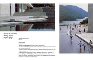Museo de los niños
Himeji, Japón
(1987- 1989)         Tipo de construcción:
                     Museo

                     Materialidad:
                     concreto
                     -Museo dedicado a la educación artística de los niños.
                     Arquitectura donde el visitante es invitado a descubrir el espacio en relación
                     con su entorno natural.
                     -El edificio está situado sobre una colina cubierta con frondoso bosque y con
                     vistas a un lago.
                     -Fue concebido como centro cultural educativo, dedicado a fomentar la
                     creatividad y sensibilidad de los niños alentadas por la naturaleza que lo
                     rodea. A través de las obras de estos niños es que su arquitectura adquiere
                     contenido y continuidad en el tiempo
 
