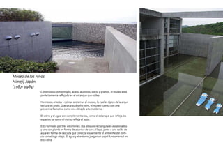 Museo de los niños
Himeji, Japón
(1987- 1989)
               Construido con hormigón, acero, aluminio, vidrio y granito, el museo está
               perfectamente reflejado en el estanque que rodea.

               Hermosos árboles y colinas encierran el museo, lo cual es típico de la arqui-
               tectura de Ando. Gracias a su diseño puro, el museo cuenta con una
               presencia llamativa como una obra de arte moderno.

               El vidrio y el agua son complementarios, como el estanque que refleja los
               espacios tal como el vidrio, refleja el agua.

               Está formado por tres volúmenes: dos bloques rectangulares escalonados
               y uno con planta en forma de abanico de cara al lago, junto a una caída de
               agua en forma de cascada que conecta visualmente el ambiente del edifi-
               cio con el lago abajo. El agua y el entorno juegan un papel fundamental en
               esta obra.
 