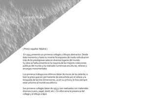 Gerardo Rueda




( Pintor español- Madrid )

En 1954 presenta sus primeros collages y dibujos abstractos. Desde
éste momento y hasta su muerte ha expuesto de modo individual en
más de 60 prestigiosas salas en diversos lugares del mundo.
Su obra se halla presente en la mayoría de las mejores colecciones
públicas del mundo y ha realizado numerosas esculturas, relieves y
encargos monumentales.

Los primeros trabajos escultóricos datan de inicios de los setenta, si
bien la preocupación permanente de este artista por el relieve y la
búsqueda de las tres dimensiones, ya en su pintura, le hizo siempre
estar próximo al mundo escultórico.

Sus primeros collages datan de 1953 y son realizados con materiales
diversos (cuero, papel, textil, etc.). En ellos aúna la presencia del
collage y el dibujo a lápiz.
 