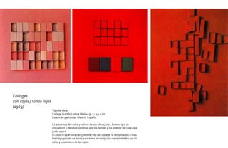 Collages
con cajas / Tonos rojos
(1965)
                          Tipo de obra:
                          Collage ( cartón) sobre táblex. 53.3 x 43.3 cm.
                          Colección particular. Madrid. España.

                          La presencia del color y relieve de sus obras, crea formas que se
                          encuadran y denotan sombras por los bordes y luz interior de cada caja
                          junto a otra.
                          El color le da el caracter y retiene eso del collage, la recopilación o más
                          bien agrupación en torno a un tema, en este caso representados por el
                          color y cuadratura de las cajas.
 