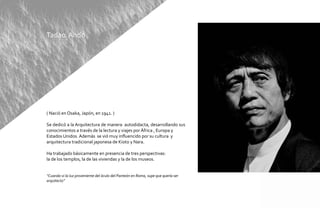 Tadao Ando




( Nació en Osaka, Japón, en 1941. )

Se dedicó a la Arquitectura de manera autodidacta, desarrollando sus
conocimientos a través de la lectura y viajes por África , Europa y
Estados Unidos. Además se vió muy influencido por su cultura y
arquitectura tradicional japonesa de Kioto y Nara.

Ha trabajado básicamente en presencia de tres perspectivas:
la de los templos, la de las viviendas y la de los museos.


“Cuando vi la luz proveniente del óculo del Panteón en Roma, supe que quería ser
arquitecto”
 