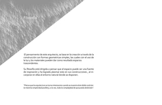 Filosofía




 El pensamiento de este arquitecto, se basa en la creación a través de la
construcción con formas geometricas simples, las cuales con el uso de
la luz y los materiales pueden dar como resultado espacios
trascendentes.

Su filosofía está dirigida a pensar que el espacio puede ser una fuente
de inspiración y ha logrado plasmar esto en sus construcciones , al in-
corporar en ellas el entorno natural donde se disponen.



“Pienso que la arquitectura se torna interesante cuando se muestra éste doble carácter:
la máxima simplicidad posible y, a la vez, toda la complejidad de que pueda dotársela”.
 