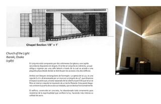 Church of the Light
Ibaraki, Osaka
(1987)
                      El conjunto está compuesto por dos volúmenes (la iglesia y una capilla
                      secundaria) dispuestos en ángulo. El arribo al conjunto es indirecto, ya que
                      obliga a ingresar por una calle lateral a través de la cual se accede a una
                      pequeña plaza desde donde se distribuyen los accesos a los dos edificios.

                      Ambos son bloques rectangulares de hormigón. La iglesia de la Luz, es una
                      caja de 6 x 6 x 18 atravesada por un muro en un ángulo de 15°, que dinamiza
                      el espacio puesto que, al estar separado de la cobertura permite que la luz se
                      filtre al interior creando la impresión de un techo flotante. Esta pared diago-
                      nal contiene la puerta de acceso acristalada, que se desliza horizontalmente.

                      El edificio, construído en concreto, ha abandonado todo ornamento para
                      revestirse de la espiritualidad que confiere la luz, haciendo más intensa su
                      calidad de sacro.
 
