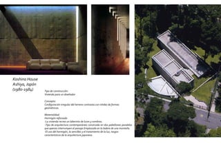 Koshino House
Ashiya, Japón
(1980-1984)     Tipo de construcción:
                Vivienda para un diseñador

                Concepto:
                Configuración irregular del terreno contrasta con nitidez de formas
                geométricas.

                Materialidad:
                Hormigón reforzado
                -La vivienda recrea un laberinto de luces y sombras.
                -Tipo de arquitectura contemporánea construida en dos pabellones paralelos
                que apenas interrumpen el paisaje.Emplazada en la ladera de una montaña.
                -El uso del hormigón, la sencillez y el tratamiento de la luz, rasgos
                característicos de la arquitectura japonesa.
 