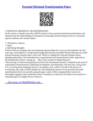 Personal Missional Transformation Paper
I. PERSONAL MISSIONAL TRANSFORMATION
In this section, I intend to provide a SWOT analysis of my personal missional transformation and
illustrate how the understanding of Trinitarian ecclesiology and missiology led me as a missional
agent to embrace new mental models.
A. Descriptive Analysis
1. Steps
a. Identifying Strengths
I believe that my strongest sides are mentoring and providing for leadership development. Several
years ago, I developed a 9–month church leadership training curriculum that has been proven useful
among Ukrainian churches that I work with. While co–leading the Vineyard Ukraine church
planting partnership, I have broadened my organizational and communication skills, especially in
the international context. Among my ... Show more content on Helpwriting.net ...
After moving to America and getting involved in the international mission, I matured in the areas of
intercultural communications, leadership development, and mentoring. Over the time, living in the
U.S. as an Ukrainian immigrant led me to an identity crisis, which I am still in the process of
overcoming. My study at Fuller helped me with initiating the process of my personal missional
transformation that I am currently going through. Lately, I fully recognized that I need to be
thoroughly engaged in the community where I currently live and not to be afraid to see myself as a
missional agent in a highly diverse culture in
... Get more on HelpWriting.net ...
 