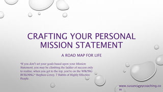 CRAFTING YOUR PERSONAL 
MISSION STATEMENT 
A ROAD MAP FOR LIFE 
“If you don’t set your goals based upon your Mission 
Statement, you may be climbing the ladder of success only 
to realize, when you get to the top, you’re on the WRONG 
BUILDING.” Stephen Covey, 7 Habits of Highly Effective 
People. 
www.susancareycoaching.co 
m 
 
