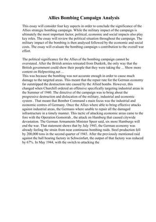 Allies Bombing Campaign Analysis
This essay will consider four key aspects in order to conclude the significance of the
Allies strategic bombing campaign. While the military impact of the campaign is
ultimately the most important factor, political, economic and social impacts also play
key roles. The essay will review the political situation throughout the campaign. The
military impact of the bombing is then analysed followed by the economic and social
costs. The essay will evaluate the bombing campaign s contribution to the overall war
effort.
The political significance for the Allies of the bombing campaign cannot be
overstated. After the British armies retreated from Dunkirk, the only way that the
British government could show their people that they were taking the ... Show more
content on Helpwriting.net ...
This was because the bombing was not accurate enough in order to cause much
damage to the targeted areas. This meant that the repair rate for the German economy
far outstripped the destruction rate caused by the Allied bombs. However, this
changed when Churchill ordered an offensive specifically targeting industrial areas in
the Summer of 1940. The directive of the campaign was to bring about the
progressive destruction and dislocation of the military, industrial and economic
system . That meant that Bomber Command s main focus was the industrial and
economic centres of Germany. Once the Allies where able to bring effective attacks
against industrial areas, the Germans where unable to repair all the damaged
infrastructure in a timely manner. This tactic of attacking economic areas came to the
fore with the Operation Gomorrah , the attack on Hamburg that caused citywide
devastation. The German Armaments Minister Speer said, six more Hamburgs will
end the war. That statement shows that by July 1943, the German economy was
already feeling the strain from near continuous bombing raids. Steel production fell
by 200,000 tons in the second quarter of 1943. After the previously mentioned raid
against the ball bearing factory in Schweinfurt, the output of that factory was reduced
by 67%. In May 1944, with the switch to attacking the
 