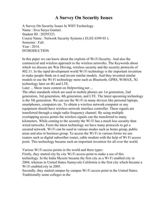 A Survey On Security Issues
A Survey On Security Issues In WIFI Technology.
Name : Siva Surya Gunturi.
Student ID : 20295323.
Course Name : Network Security Systems ( ELEE 6399 03 ).
Semester : Fall.
Year : 2014.
INTRODUCTION
In this paper we can know about the exploits of Wi Fi Security. And also the
commercial and wireless approach to the wireless networks. The Keywords about
which we discuss are War Driving, wireless security and the security protocols of
802.11. In the rapid development world Wi Fi technology is the important invention
to make people think on it and invent similar models. And they invented similar
models to use the Wi Fi technology more such as Bluetooth, GPRS, WiMAX, 3G
technology later on 4G and LTE.
Later ... Show more content on Helpwriting.net ...
The other standards which are used in mobile phones are 1st generation, 2nd
generation, 3rd generation, 4th generation, and LTE. The latest upcoming technology
is the 5th generation. We can use the Wi Fi in many devices like personal laptops,
smartphones, computers etc. To obtain a wireless network computer or any
equipment should have wireless network interface controller. These signals are
transferred through a single radio frequency channel. By using multiple
overlapping access points the wireless signals can the transferred to many
kilometers. While coming to the security the Wi Fi has a much less security than
wired networks. From the latest technology we have many protocols to get a
secured network. Wi Fi can be used in various modes such as home group, public
areas and also in business group. To access the Wi Fi in various forms we use
routers such as digital subscriber router, cable modem with the help of Wi Fi access
point. This technology became such an important invention for all over the world.
Various Wi Fi access points in the world and there types:
Firstly, they started city by city Wi Fi access point to make a use of this
technology. In the India Mysore became the first city as a Wi Fi enabled city in
2004, whereas in United States Sunnyvale California is the first city which became a
Wi Fi enabled city in 2005.
Secondly, they started campus by campus Wi Fi access point in the United States.
Traditionally some colleges in the
 