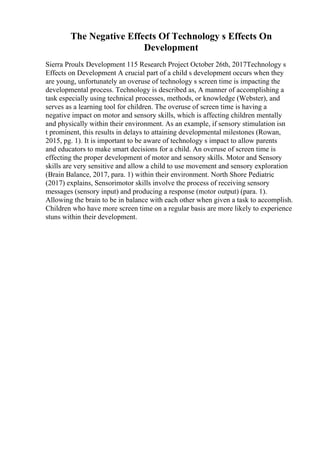 The Negative Effects Of Technology s Effects On
Development
Sierra Proulx Development 115 Research Project October 26th, 2017Technology s
Effects on Development A crucial part of a child s development occurs when they
are young, unfortunately an overuse of technology s screen time is impacting the
developmental process. Technology is described as, A manner of accomplishing a
task especially using technical processes, methods, or knowledge (Webster), and
serves as a learning tool for children. The overuse of screen time is having a
negative impact on motor and sensory skills, which is affecting children mentally
and physically within their environment. As an example, if sensory stimulation isn
t prominent, this results in delays to attaining developmental milestones (Rowan,
2015, pg. 1). It is important to be aware of technology s impact to allow parents
and educators to make smart decisions for a child. An overuse of screen time is
effecting the proper development of motor and sensory skills. Motor and Sensory
skills are very sensitive and allow a child to use movement and sensory exploration
(Brain Balance, 2017, para. 1) within their environment. North Shore Pediatric
(2017) explains, Sensorimotor skills involve the process of receiving sensory
messages (sensory input) and producing a response (motor output) (para. 1).
Allowing the brain to be in balance with each other when given a task to accomplish.
Children who have more screen time on a regular basis are more likely to experience
stuns within their development.
 