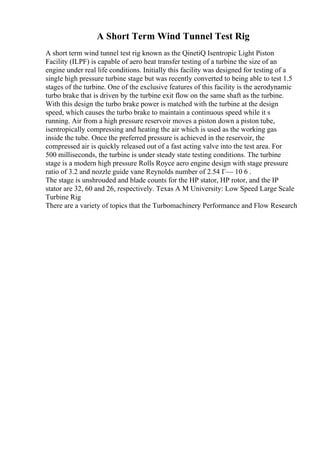 A Short Term Wind Tunnel Test Rig
A short term wind tunnel test rig known as the QinetiQ Isentropic Light Piston
Facility (ILPF) is capable of aero heat transfer testing of a turbine the size of an
engine under real life conditions. Initially this facility was designed for testing of a
single high pressure turbine stage but was recently converted to being able to test 1.5
stages of the turbine. One of the exclusive features of this facility is the aerodynamic
turbo brake that is driven by the turbine exit flow on the same shaft as the turbine.
With this design the turbo brake power is matched with the turbine at the design
speed, which causes the turbo brake to maintain a continuous speed while it s
running. Air from a high pressure reservoir moves a piston down a piston tube,
isentropically compressing and heating the air which is used as the working gas
inside the tube. Once the preferred pressure is achieved in the reservoir, the
compressed air is quickly released out of a fast acting valve into the test area. For
500 milliseconds, the turbine is under steady state testing conditions. The turbine
stage is a modern high pressure Rolls Royce aero engine design with stage pressure
ratio of 3.2 and nozzle guide vane Reynolds number of 2.54 Г— 10 6 .
The stage is unshrouded and blade counts for the HP stator, HP rotor, and the IP
stator are 32, 60 and 26, respectively. Texas A M University: Low Speed Large Scale
Turbine Rig
There are a variety of topics that the Turbomachinery Performance and Flow Research
 