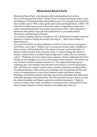 Disneyland Resort Paris
Disneyland Resort Paris: a development after understanding local cultures
The case Disneyland Resort Paris: Mickey Goes to Europe introduced readers to the
development of Disneyland Paris during fifteen years. Even though Disneyland Paris
had a terrible start in 1994, it had a great improvement and bright future in 2007. The
reason for its failure and success is the same: culture. Forgetting to respect local
culture caused Disneyland to lose market and revenue in Paris, while adjusting its
operations with culture issues put Disneyland Paris in a successful position.
The success of Disneyland in America
As a cartoon company which was founded in 1923, Walt Disney Company started its
business in America. During the period to develop its ... Show more content on
Helpwriting.net ...
As a result, the effects of culture differences will have lower power to stop guests
feel Disney s core value. * Reduce cost to increase net income under a condition of
lower revenue of Disneyland Paris. The culture in Europe restricts the ability of
Disney to absorb money form customers. Since it s hard to change the culture in
Europe, a better choice is to adjust financial approach to reduce the lose caused by
culture. * Redesign services to attract more customers. Disney studio park and Val d
Europe are two examples of services which capture more customers. The former one
tries its best to include European elements in it. The approach provides guests
something they were familiar with and attract more tourist to visit the Disneyland
park. The latter one created a center to draw customers attention and affected their
travelling preferences. Both of these two buildings were near Disneyland Paris and
work as a transportation to connect the European culture and Disney culture .
Buildings with familiar elements will make guests feel comfortable and reduce their
unfriendly feelings to Disneyland Park. Therefore the park will get a chance to cross
the cultural boundary and bring its customers excellent experiences. * Improve
services to bring visitors back. In addition to existing services, Disneyland is doing
kinds of improvements to satisfy customers and making them find new
 