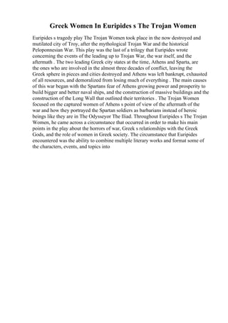 Greek Women In Euripides s The Trojan Women
Euripides s tragedy play The Trojan Women took place in the now destroyed and
mutilated city of Troy, after the mythological Trojan War and the historical
Peloponnesian War. This play was the last of a trilogy that Euripides wrote
concerning the events of the leading up to Trojan War, the war itself, and the
aftermath . The two leading Greek city states at the time, Athens and Sparta, are
the ones who are involved in the almost three decades of conflict, leaving the
Greek sphere in pieces and cities destroyed and Athens was left bankrupt, exhausted
of all resources, and demoralized from losing much of everything . The main causes
of this war began with the Spartans fear of Athens growing power and prosperity to
build bigger and better naval ships, and the construction of massive buildings and the
construction of the Long Wall that outlined their territories . The Trojan Women
focused on the captured women of Athens s point of view of the aftermath of the
war and how they portrayed the Spartan soldiers as barbarians instead of heroic
beings like they are in The Odysseyor The Iliad. Throughout Euripides s The Trojan
Women, he came across a circumstance that occurred in order to make his main
points in the play about the horrors of war, Greek s relationships with the Greek
Gods, and the role of women in Greek society. The circumstance that Euripides
encountered was the ability to combine multiple literary works and format some of
the characters, events, and topics into
 