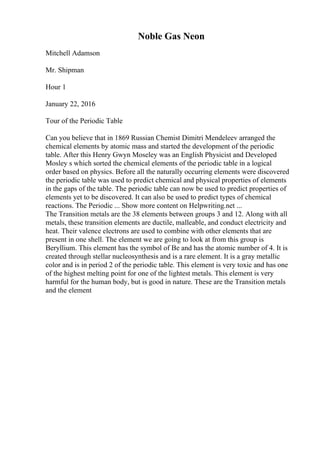 Noble Gas Neon
Mitchell Adamson
Mr. Shipman
Hour 1
January 22, 2016
Tour of the Periodic Table
Can you believe that in 1869 Russian Chemist Dimitri Mendeleev arranged the
chemical elements by atomic mass and started the development of the periodic
table. After this Henry Gwyn Moseley was an English Physicist and Developed
Mosley s which sorted the chemical elements of the periodic table in a logical
order based on physics. Before all the naturally occurring elements were discovered
the periodic table was used to predict chemical and physical properties of elements
in the gaps of the table. The periodic table can now be used to predict properties of
elements yet to be discovered. It can also be used to predict types of chemical
reactions. The Periodic ... Show more content on Helpwriting.net ...
The Transition metals are the 38 elements between groups 3 and 12. Along with all
metals, these transition elements are ductile, malleable, and conduct electricity and
heat. Their valence electrons are used to combine with other elements that are
present in one shell. The element we are going to look at from this group is
Beryllium. This element has the symbol of Be and has the atomic number of 4. It is
created through stellar nucleosynthesis and is a rare element. It is a gray metallic
color and is in period 2 of the periodic table. This element is very toxic and has one
of the highest melting point for one of the lightest metals. This element is very
harmful for the human body, but is good in nature. These are the Transition metals
and the element
 