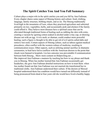 The Spirit Catches You And You Fall Summary
Culture plays a major role in the spirit catches you and you fall by Ann Fadiman.
Every chapter shares some aspect of Hmong history and culture: food, clothing,
language, family structure, birthing rituals, and so on. The Hmong traditionally
lived high in the mountains of Laos, where they practiced agriculture and subsisted
primarily on rice, vegetables, herbs, and occasionally pork and chicken if the family
could afford it. They believe most diseases have a spiritual cause that can be
alleviated through traditional forms of healing such as rubbing the skin with coins,
creating a vacuum by igniting cotton soaked in alcohol under a tiny cup, or drawing
disease out with an egg. A tvix neeb, or shaman, could conduct more powerful
healing; such a figure is thought to be able to get rid of evil spirits called dabs and
retrieve lost souls. Certain aspects of Hmong culture, such as taboos against medical
procedures, often conflict with the western culture of medicine, resulting in
communication issues. Other aspects, such as utilizing animal sacrifice in shamanic
ceremonies, to heal have led to conflicts with the American doctors to the point that
rituals were banned in hospitals. Lia lees outcome was preventable if communication
between both Hmong... Show more content on Helpwriting.net ...
She improved Ann Fadiman s manners by teaching her how to say please and thank
you in Hmong. When lias mother learned that Ann Fadiman occasionally got
headaches, she gave Ann Fadiman detailed instructions on how to treat them. when
lias mother found out that Ann Fadiman was not married she transformed her in
traditional cloths. Ann Fadiman understood their culture. If the doctors at Merced
hospital understood them lias condition would have turned out differently instead of
being pronounced brain dead at four years old she would have lived a healthy happy
 