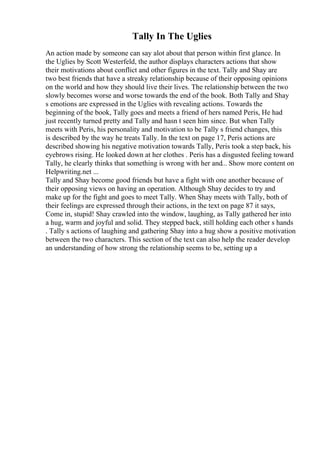 Tally In The Uglies
An action made by someone can say alot about that person within first glance. In
the Uglies by Scott Westerfeld, the author displays characters actions that show
their motivations about conflict and other figures in the text. Tally and Shay are
two best friends that have a streaky relationship because of their opposing opinions
on the world and how they should live their lives. The relationship between the two
slowly becomes worse and worse towards the end of the book. Both Tally and Shay
s emotions are expressed in the Uglies with revealing actions. Towards the
beginning of the book, Tally goes and meets a friend of hers named Peris, He had
just recently turned pretty and Tally and hasn t seen him since. But when Tally
meets with Peris, his personality and motivation to be Tally s friend changes, this
is described by the way he treats Tally. In the text on page 17, Peris actions are
described showing his negative motivation towards Tally, Peris took a step back, his
eyebrows rising. He looked down at her clothes . Peris has a disgusted feeling toward
Tally, he clearly thinks that something is wrong with her and... Show more content on
Helpwriting.net ...
Tally and Shay become good friends but have a fight with one another because of
their opposing views on having an operation. Although Shay decides to try and
make up for the fight and goes to meet Tally. When Shay meets with Tally, both of
their feelings are expressed through their actions, in the text on page 87 it says,
Come in, stupid! Shay crawled into the window, laughing, as Tally gathered her into
a hug, warm and joyful and solid. They stepped back, still holding each other s hands
. Tally s actions of laughing and gathering Shay into a hug show a positive motivation
between the two characters. This section of the text can also help the reader develop
an understanding of how strong the relationship seems to be, setting up a
 