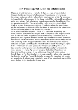 How Does Magwitch Affect Pip s Relationship
The novel Great Expectations by Charles Dickens is a piece of classic British
literature that depicts the story of a boy named Pip coming out of poverty and
becoming a gentleman only to realize what is truly important in life. Pip is strongly
influenced by his relationships with Joe Gargery, Abel Magwitch, and Herbert Pocket
as the story unfolds. Each relationship varies from one another, but all impact Pip s
decisions throughout life. These relationships evolve over time, though. Pip is
involved in many dynamic relationships in Great Expectations, but some that are
altering and ultimately define and affect the person he becomes are the nature of the
friendships he develops with Joe, Herbert, and Magwitch.
In the novel, Pip s fatherly figure, ... Show more content on Helpwriting.net ...
Since Pip steals the supplies and brings it back to Magwitch, when the police catch
him, he takes the blame. Magwitch is discovered to be Pip s benefactor, who is
perhaps the most important person in his life. Pip is disappointed to find out that his
benefactor is not Miss Havisham because it means the plan wasn t for him to end up
with Estella.Pip is also disappointed and ashamed that his benefactor is a convict
and wants to keep it secret.Magwitch returns from New South Wales to give pip his
fortune but Pip does not seem gracious for the action.Since Magwitch is his
benefactor, he has the greatest impact on Pip s life because he was the one who
raised him out of poverty. Pip has now accepted the fact that Magwitch is his
benefactor and they develop a strong relationship. Magwitch is now another
fatherly figure to Pip. Their bond grows stronger since Pip realizes what Magwitch
has down for him.When Pip and Herbert plan an escape for Magwitch, it is easy to
see how pip has developed under magwitch s wing. When Magwitch is arrested, Pip
wants the best for his friend and will stand with
 
