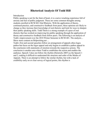 Rhetorical Analysis Of Todd Hill
Introduction
Public speaking is not for the faint of heart, it is a nerve wracking experience full of
anxiety and fear of public judgment. These are some common thoughts among
students enrolled in RCM 401 Oral Rhetoric. With the application of theory,
continued practice, and constructive feedback from peers, these opinions are likely to
change as they increase their knowledge of oral rhetoric and look for ways to sharpen
their public speaking skills. Todd Thorn is a strong example of a peer of oral
rhetoric that has worked on improving his public speaking through the application of
theory and constructive feedback from fellow peers. The following is an analysis of
Todd s improvement over the 2018 Winter Semester in RCM 401. The analysis...
Show more content on Helpwriting.net ...
Todd s first and second speeches follow an arrangement of appeals ethos logos
pathos but focus on the logos appeal and only begins to establish a pathos appeal in
the conclusion with statements of emotion towards the respective actions. The
conclusion is another area where Todd re establishes the action and enables the
audience. Speech 3 does not follow the rhythm (Heinrichs 2007) as the Speech 1
and 2, making it difficult to understand the structure and order of the Modes of
Appeals. There is an attempt to follow the similar rhythm, but with a lack of
credibility early on or clear survey of logical points, this rhythm is
 