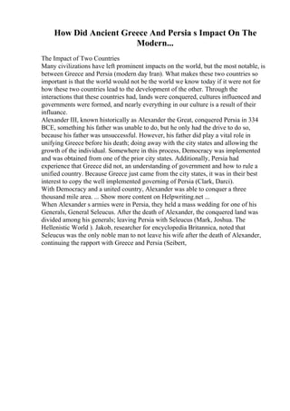 How Did Ancient Greece And Persia s Impact On The
Modern...
The Impact of Two Countries
Many civilizations have left prominent impacts on the world, but the most notable, is
between Greece and Persia (modern day Iran). What makes these two countries so
important is that the world would not be the world we know today if it were not for
how these two countries lead to the development of the other. Through the
interactions that these countries had, lands were conquered, cultures influenced and
governments were formed, and nearly everything in our culture is a result of their
influance.
Alexander III, known historically as Alexander the Great, conquered Persia in 334
BCE, something his father was unable to do, but he only had the drive to do so,
because his father was unsuccessful. However, his father did play a vital role in
unifying Greece before his death; doing away with the city states and allowing the
growth of the individual. Somewhere in this process, Democracy was implemented
and was obtained from one of the prior city states. Additionally, Persia had
experience that Greece did not, an understanding of government and how to rule a
unified country. Because Greece just came from the city states, it was in their best
interest to copy the well implemented governing of Persia (Clark, Darci).
With Democracy and a united country, Alexander was able to conquer a three
thousand mile area. ... Show more content on Helpwriting.net ...
When Alexander s armies were in Persia, they held a mass wedding for one of his
Generals, General Seleucus. After the death of Alexander, the conquered land was
divided among his generals; leaving Persia with Seleucus (Mark, Joshua. The
Hellenistic World ). Jakob, researcher for encyclopedia Britannica, noted that
Seleucus was the only noble man to not leave his wife after the death of Alexander,
continuing the rapport with Greece and Persia (Seibert,
 