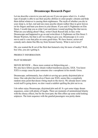 Dreamscape Research Paper
Let me describe a movie to you and you see if you can guess what it is. A select
type of people is able to use their psychic abilities to enter people s dreams and help
them defeat whatever is causing them nightmares. The myth of whether you die in
your sleep is, in fact, real and one crazy psychic dream walker likes to grow knives
on his fingers and hunt you down in your dream. If you said A Nightmare on Elm
Street, I would slap you as what I just said doesn t sound anything like that movie.
What are you talking about? Okay, writer Chuck Russell did, in fact, write
Dreamscape and happened to go on and write/direct A Nightmare on Elm Street 3:
Dream Warriors, but that is all I m willing to give you. Dreamscape is it s own
movie and it s one that piles on some good times. We have horror, action and
comedy and a damn fine Blu ray from Scream Factory. What is not to love?
Oh, you wanted the R cut of the flick that featured a tiny bit more of nudity? Well,
boo who, you ain t getting it.
PRODUCT INFORMATION
PLOT SUMMARY
MOVIE REVIEW ... Show more content on Helpwriting.net ...
We also have fellow psychic dream walker/murderous psycho, XXX. You know
XXX is creepy cause he puts someone else s saxophone in his mouth. Gross.
Dreamscape, unfortunately, has a habit at serving up a pretty disjointed plot at
times. One side plot that involves Cheers star XXX, seems like a completely
random story point that doesn t bring much to the movie. We already know some
weird stuff is going down, we don t need a redshirt spelling the plot out to us.
I do rather enjoy Dreamscape, disjointed plot and all. It s got some trippy dream
sequences, some with plenty of laughs. There are moments of unintentional hilarity
with the cheesy effects, but for the most part, the film offers up some solid looking
setpieces. The train sequence with the gnarled passengers was pretty damn
 