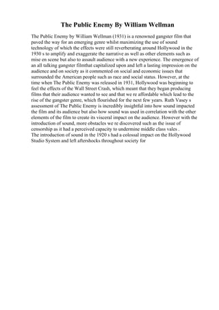 The Public Enemy By William Wellman
The Public Enemy by William Wellman (1931) is a renowned gangster film that
paved the way for an emerging genre whilst maximizing the use of sound
technology of which the effects were still reverberating around Hollywood in the
1930 s to amplify and exaggerate the narrative as well as other elements such as
mise en scene but also to assault audience with a new experience. The emergence of
an all talking gangster filmthat capitalized upon and left a lasting impression on the
audience and on society as it commented on social and economic issues that
surrounded the American people such as race and social status. However, at the
time when The Public Enemy was released in 1931, Hollywood was beginning to
feel the effects of the Wall Street Crash, which meant that they began producing
films that their audience wanted to see and that we re affordable which lead to the
rise of the gangster genre, which flourished for the next few years. Ruth Vasey s
assessment of The Public Enemy is incredibly insightful into how sound impacted
the film and its audience but also how sound was used in correlation with the other
elements of the film to create its visceral impact on the audience. However with the
introduction of sound, more obstacles we re discovered such as the issue of
censorship as it had a perceived capacity to undermine middle class vales .
The introduction of sound in the 1920 s had a colossal impact on the Hollywood
Studio System and left aftershocks throughout society for
 