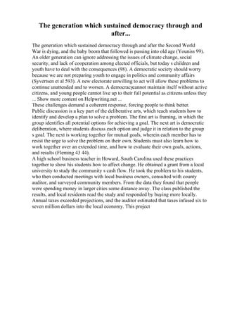 The generation which sustained democracy through and
after...
The generation which sustained democracy through and after the Second World
War is dying, and the baby boom that followed is passing into old age (Youniss 99).
An older generation can ignore addressing the issues of climate change, social
security, and lack of cooperation among elected officials, but today s children and
youth have to deal with the consequences (98). A democratic society should worry
because we are not preparing youth to engage in politics and community affairs
(Syvertsen et al 593). A new electorate unwilling to act will allow these problems to
continue unattended and to worsen. A democracycannot maintain itself without active
citizens, and young people cannot live up to their full potential as citizens unless they
... Show more content on Helpwriting.net ...
These challenges demand a coherent response, forcing people to think better.
Public discussion is a key part of the deliberative arts, which teach students how to
identify and develop a plan to solve a problem. The first art is framing, in which the
group identifies all potential options for achieving a goal. The next art is democratic
deliberation, where students discuss each option and judge it in relation to the group
s goal. The next is working together for mutual goals, wherein each member has to
resist the urge to solve the problem on their own. Students must also learn how to
work together over an extended time, and how to evaluate their own goals, actions,
and results (Fleming 43 44).
A high school business teacher in Howard, South Carolina used these practices
together to show his students how to affect change. He obtained a grant from a local
university to study the community s cash flow. He took the problem to his students,
who then conducted meetings with local business owners, consulted with county
auditor, and surveyed community members. From the data they found that people
were spending money in larger cities some distance away. The class published the
results, and local residents read the study and responded by buying more locally.
Annual taxes exceeded projections, and the auditor estimated that taxes infused six to
seven million dollars into the local economy. This project
 