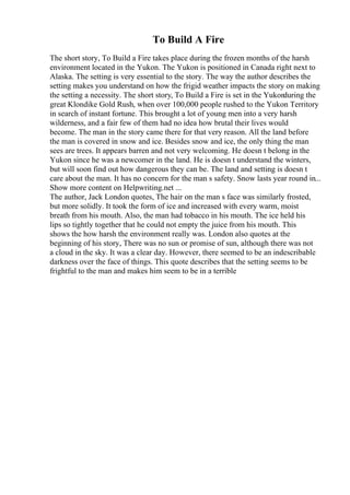 To Build A Fire
The short story, To Build a Fire takes place during the frozen months of the harsh
environment located in the Yukon. The Yukon is positioned in Canada right next to
Alaska. The setting is very essential to the story. The way the author describes the
setting makes you understand on how the frigid weather impacts the story on making
the setting a necessity. The short story, To Build a Fire is set in the Yukon
during the
great Klondike Gold Rush, when over 100,000 people rushed to the Yukon Territory
in search of instant fortune. This brought a lot of young men into a very harsh
wilderness, and a fair few of them had no idea how brutal their lives would
become. The man in the story came there for that very reason. All the land before
the man is covered in snow and ice. Besides snow and ice, the only thing the man
sees are trees. It appears barren and not very welcoming. He doesn t belong in the
Yukon since he was a newcomer in the land. He is doesn t understand the winters,
but will soon find out how dangerous they can be. The land and setting is doesn t
care about the man. It has no concern for the man s safety. Snow lasts year round in...
Show more content on Helpwriting.net ...
The author, Jack London quotes, The hair on the man s face was similarly frosted,
but more solidly. It took the form of ice and increased with every warm, moist
breath from his mouth. Also, the man had tobacco in his mouth. The ice held his
lips so tightly together that he could not empty the juice from his mouth. This
shows the how harsh the environment really was. London also quotes at the
beginning of his story, There was no sun or promise of sun, although there was not
a cloud in the sky. It was a clear day. However, there seemed to be an indescribable
darkness over the face of things. This quote describes that the setting seems to be
frightful to the man and makes him seem to be in a terrible
 