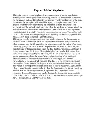 Physics Behind Airplanes
The entire concept behind airplanes is to construct them in such a way that the
airflow pattern around generates lift allowing them to fly. This airflow is produced
by the forward motion of the plane through the air. The forward motion of the plane
is produced by its engine, which could be a propeller engine or turbine. These
engines create thrust by accelerating the air in front of them backwards. The
acceleration of the air backward pushes the plane forward due to Newton s third law
as every forcehas an equal and opposite force. The liftforce that allows a plane to
remain in the air is created by the airflow passing over the wings. This airflow only
occurs if the planes is moving through the air meaning that lift is only possible if a
plane... Show more content on Helpwriting.net ...
This means that the planes experiences zero acceleration and the forces acting on
the plane must balance each other out. In order for the vertical components of the
plane to cancel out, the lift created by the wings must equal the weight of the plane
caused by gravity. For the horizontal components of the plane to cancel out, the
thrust created by the engines must equal the drag due to air resistance. Although it
is important to note, lift is generally angled slightly backwards. This means that
some of the drag is caused by the lift force, and the lift force actually needs to be
greater than the weight of the plane. When a plane is taking off or landing, it
experience similar forces as it does when it is at level flight. Lift remains
perpendicular to the velocity of the plane. The drag is in the opposite direction of
the velocity. Thrust opposes the drag, so it is in the same direction as the velocity.
The weight of the airplane is straight down as it is caused by gravity. Again, if the
plane is travelling at a constant velocity, then the forces acting on it must cancel one
another. For the following equations, L represents lift, T represents thrust, D
represents drag, and W represents weight. In order for the vertical components to
equal zero, LcosОё + TsinОё DsinОё W = 0. For the horizontal components to equal
zero, TcosОё DcosОё LsinОё = 0. If the plane
 