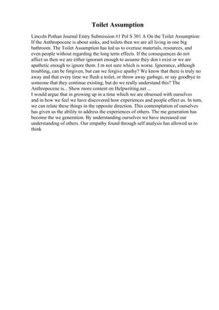 Toilet Assumption
Lincoln Pothan Journal Entry Submission #1 Pol S 301 A On the Toilet Assumption:
If the Anthropocene is about sinks, and toilets then we are all living in one big
bathroom. The Toilet Assumption has led us to overuse materials, resources, and
even people without regarding the long term effects. If the consequences do not
affect us then we are either ignorant enough to assume they don t exist or we are
apathetic enough to ignore them. I m not sure which is worse. Ignorance, although
troubling, can be forgiven, but can we forgive apathy? We know that there is truly no
away and that every time we flush a toilet, or throw away garbage, or say goodbye to
someone that they continue existing, but do we really understand this? The
Anthropocene is... Show more content on Helpwriting.net ...
I would argue that in growing up in a time which we are obsessed with ourselves
and in how we feel we have discovered how experiences and people effect us. In turn,
we can relate these things in the opposite direction. This contemplation of ourselves
has given us the ability to address the experiences of others. The me generation has
become the we generation. By understanding ourselves we have increased our
understanding of others. Our empathy found through self analysis has allowed us to
think
 