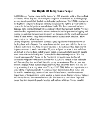 The Rights Of Indigenous People
In 2008 Grassy Narrows came in the form of a 1,800 kilometer walk to Queens Park
in Toronto where they had a Sovereignty Sleepover with other First Nations groups
seeking to safeguard their lands from industrial exploitation. The UN Declaration on
the Rights of Indigenous Peoples formally recognizes the right to give or withhold
consent for industrial projects on traditional lands. The three communities have
declared halts on industrial activity occurring without their consent, but the Province
has refused to respect them and continues to issue industrial permits for logging and
mining projects that the communities assert are damaging to the health, culture, and
future of their people. They demanded that the UN address the Canadian... Show
more content on Helpwriting.net ...
During this protest demonstrators dumped a grey liquid outside the front steps of
the legislator and a Toronto Fire hazardous materials team was called to the scene
to figure out what it was. One protestor said that if the substance had been poured
in grassy narrows it would have taken 50 years to figure out what it was and clean
up. (which at Queens Park ended up corn starch, water and soluble paint ) 6 people
were arrested for mischief by the Toronto Police Discussion Question: Was this
protest was successful? Based on the Neoliberal perspective and the Social
Inclusions Perspective Ontario will contribute 300,000 to support water, sediment
and fish sampling in a stretch of river the grassy narrows council has set as a top
priority. Impacts When humans ingest mercury, they absorb 95 100% of it into the
body, excreting it at a very slow rate (Vecsey 1987: 294). When you ingest mercury
some of the symptoms include: Accelerated body deterioration. Skin rashes and
dermatitis, mood swings, memory loss, mental disturbances, muscle weakness
Impairment of the peripheral vision leading to tunnel vision Tremors, loss of balance
and uncoordinated movements because of a disturbance to sensations. Impaired
motor function, impaired speech, hearing and walking abilities. Toxins travel to
 