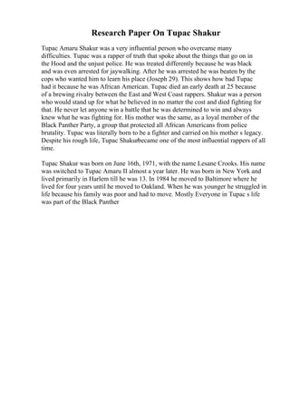 Research Paper On Tupac Shakur
Tupac Amaru Shakur was a very influential person who overcame many
difficulties. Tupac was a rapper of truth that spoke about the things that go on in
the Hood and the unjust police. He was treated differently because he was black
and was even arrested for jaywalking. After he was arrested he was beaten by the
cops who wanted him to learn his place (Joseph 29). This shows how bad Tupac
had it because he was African American. Tupac died an early death at 25 because
of a brewing rivalry between the East and West Coast rappers. Shakur was a person
who would stand up for what he believed in no matter the cost and died fighting for
that. He never let anyone win a battle that he was determined to win and always
knew what he was fighting for. His mother was the same, as a loyal member of the
Black Panther Party, a group that protected all African Americans from police
brutality. Tupac was literally born to be a fighter and carried on his mother s legacy.
Despite his rough life, Tupac Shakurbecame one of the most influential rappers of all
time.
Tupac Shakur was born on June 16th, 1971, with the name Lesane Crooks. His name
was switched to Tupac Amaru II almost a year later. He was born in New York and
lived primarily in Harlem till he was 13. In 1984 he moved to Baltimore where he
lived for four years until he moved to Oakland. When he was younger he struggled in
life because his family was poor and had to move. Mostly Everyone in Tupac s life
was part of the Black Panther
 