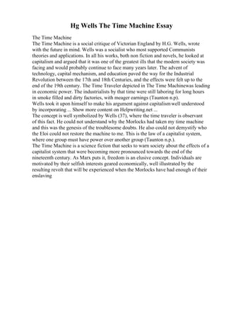 Hg Wells The Time Machine Essay
The Time Machine
The Time Machine is a social critique of Victorian England by H.G. Wells, wrote
with the future in mind. Wells was a socialist who most supported Communists
theories and applications. In all his works, both non fiction and novels, he looked at
capitalism and argued that it was one of the greatest ills that the modern society was
facing and would probably continue to face many years later. The advent of
technology, capital mechanism, and education paved the way for the Industrial
Revolution between the 17th and 18th Centuries, and the effects were felt up to the
end of the 19th century. The Time Traveler depicted in The Time Machinewas leading
in economic power. The industrialists by that time were still laboring for long hours
in smoke filled and dirty factories, with meager earnings (Taunton n.p).
Wells took it upon himself to make his argument against capitalismwell understood
by incorporating ... Show more content on Helpwriting.net ...
The concept is well symbolized by Wells (37), where the time traveler is observant
of this fact. He could not understand why the Morlocks had taken my time machine
and this was the genesis of the troublesome doubts. He also could not demystify who
the Eloi could not restore the machine to me. This is the law of a capitalist system,
where one group must have power over another group (Taunton n.p.).
The Time Machine is a science fiction that seeks to warn society about the effects of a
capitalist system that were becoming more pronounced towards the end of the
nineteenth century. As Marx puts it, freedom is an elusive concept. Individuals are
motivated by their selfish interests geared economically, well illustrated by the
resulting revolt that will be experienced when the Morlocks have had enough of their
enslaving
 