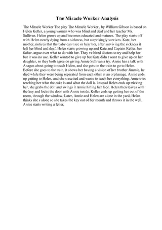 The Miracle Worker Analysis
The Miracle Worker The play The Miracle Worker , by William Gibson is based on
Helen Keller, a young woman who was blind and deaf and her teacher Ms.
Sullivan. Helen grows up and becomes educated and matures. The play starts off
with Helen nearly dying from a sickness, but surprisingly survives. Kate, her
mother, notices that the baby can t see or hear her, after surviving the sickness it
left her blind and deaf. Helen starts growing up and Kate and Captain Keller, her
father, argue over what to do with her. They ve hired doctors to try and help her,
but it was no use. Keller wanted to give up but Kate didn t want to give up on her
daughter, so they both agree on giving Annie Sullivan a try. Annie has a talk with
Anagos about going to teach Helen, and she gets on the train to go to Helen.
Before she goes to the train, it shows her having a vision of her brother Jimmie, he
died while they were being separated from each other at an orphanage. Annie ends
up getting to Helen, and she s excited and wants to teach her everything. Anne tries
teaching her what the cake is and what the doll is. Instead Helen ends up tricking
her, she grabs the doll and swings it Annie hitting her face. Helen then leaves with
the key and locks the door with Annie inside. Keller ends up getting her out of the
room, through the window. Later, Annie and Helen are alone in the yard, Helen
thinks she s alone so she takes the key out of her mouth and throws it in the well.
Annie starts writing a letter,
 