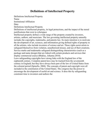Definitions of Intellectual Property
Definitions Intellectual Property
Name
Institutional Affiliation
Date:
Definitions Intellectual Property
Definitions of intellectual property, its legal protections, and the impact of the moral
justifications that exist in cyberspace
Intellectual property defines a wide range of the property created by investors,
artistes, authors, and musicians. The law governing intellectual property naturally
includes the copyrights, trademarks, and patents law. Its main intention is to motivate
the development of art, sciences, and information giving defined rights of property to
all the artistes, who include inventors of science and art. These rights assist artists to
safeguard themselves from violation, unauthorized misuse, and use of their creations.
Service marks and trademarks safeguard distinguishing characteristics (such as a
package and name design) that are linked with certain products and services that
display commercial source (Blakley, Johanna 2010).
Laws safeguarding copyrights have strong links with the England law of the
eighteenth century. Complete patent laws may be tracked from the seventeenth
century in England, but they have always been part of the law of United States from
the colonial period (Spinello, 2004). The concepts of patent and copyright were all
included in the constitution of the United States. The congress has the power to
encourage the development of useful art and science. It does this by safeguarding
constraint time to inventors and authors the
 