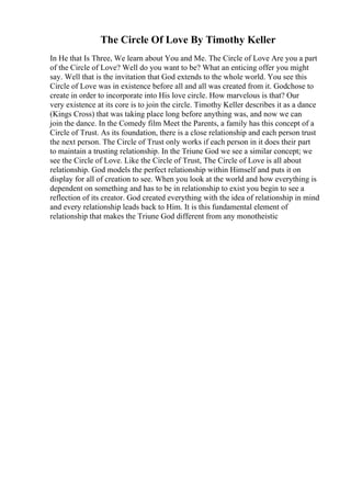 The Circle Of Love By Timothy Keller
In He that Is Three, We learn about You and Me. The Circle of Love Are you a part
of the Circle of Love? Well do you want to be? What an enticing offer you might
say. Well that is the invitation that God extends to the whole world. You see this
Circle of Love was in existence before all and all was created from it. Godchose to
create in order to incorporate into His love circle. How marvelous is that? Our
very existence at its core is to join the circle. Timothy Keller describes it as a dance
(Kings Cross) that was taking place long before anything was, and now we can
join the dance. In the Comedy film Meet the Parents, a family has this concept of a
Circle of Trust. As its foundation, there is a close relationship and each person trust
the next person. The Circle of Trust only works if each person in it does their part
to maintain a trusting relationship. In the Triune God we see a similar concept; we
see the Circle of Love. Like the Circle of Trust, The Circle of Love is all about
relationship. God models the perfect relationship within Himself and puts it on
display for all of creation to see. When you look at the world and how everything is
dependent on something and has to be in relationship to exist you begin to see a
reflection of its creator. God created everything with the idea of relationship in mind
and every relationship leads back to Him. It is this fundamental element of
relationship that makes the Triune God different from any monotheistic
 
