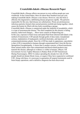 Creutzfeldt-Jakob s Disease Research Paper
Creutzfeldt Jakob s Disease affects one person in every million people per year
worldwide. In the United States, there are about three hundred cases per year,
making Creutzfeldt Jakob s Disease a rare disease. However, once the brain is
affected, this degenerative, debilitating disease progresses rapidly. The particles
responsible for this rare, fatal disease are called prions. Prions are protienaceous
infectious particles formed when normal proteins misfold and clump together, which
causes the brainto be filled with tiny holes resembling a sponge.
Creutzfeldt Jakob s Disease is categorized under the umbrella of encephalitis, which
is a type of neuromuscular disease. The chief complaint for this disease is failing
memory, behavioral changes, ... Show more content on Helpwriting.net ...
In this case, exposure to brain tissue and spinal fluid from infected individuals is the
method of transmission. CJD spreads through grafts of dura mater, transplanted
corneas, implantation of inadequately sterilized electrodes, and injections of
contaminated pituitary glands. Since the vCJD has made its appearance, speculation
is that vCJD is transmitted to humans through contaminated beef, from the Bovine
Spongiform Encephalopathy. A factor that is another concern, is blood transfusion.
Some animal studies show that contaminated and blood related products may
transmit the disease, although no evidence is visible in humans. (Mayor, UK
Government Asvises Tighter Measures to Reduce Risk of CJD Transmission
During Neurosurgery, 2003) To reduce spreading the already low risk of CJD,
people should not donate blood, tissue, or organs if they have suspected or confirmed
CJD. Along with these, it is necessary to quarantine all surgical instruments used in
brain biopsy operations, until a definitive diagnosis has been discovered.
 