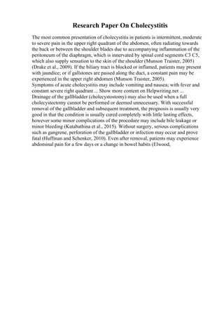 Research Paper On Cholecystitis
The most common presentation of cholecystitis in patients is intermittent, moderate
to severe pain in the upper right quadrant of the abdomen, often radiating towards
the back or between the shoulder blades due to accompanying inflammation of the
peritoneum of the diaphragm, which is innervated by spinal cord segments C3 C5,
which also supply sensation to the skin of the shoulder (Munson Traister, 2005)
(Drake et al., 2009). If the biliary tract is blocked or inflamed, patients may present
with jaundice; or if gallstones are passed along the duct, a constant pain may be
experienced in the upper right abdomen (Munson Traister, 2005).
Symptoms of acute cholecystitis may include vomiting and nausea; with fever and
constant severe right quadrant ... Show more content on Helpwriting.net ...
Drainage of the gallbladder (cholecystostomy) may also be used when a full
cholecystectomy cannot be performed or deemed unnecessary. With successful
removal of the gallbladder and subsequent treatment, the prognosis is usually very
good in that the condition is usually cured completely with little lasting effects,
however some minor complications of the procedure may include bile leakage or
minor bleeding (Katabathina et al., 2015). Without surgery, serious complications
such as gangrene, perforation of the gallbladder or infection may occur and prove
fatal (Huffman and Schenker, 2010). Even after removal, patients may experience
abdominal pain for a few days or a change in bowel habits (Elwood,
 