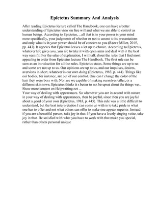 Epictetus Summary And Analysis
After reading Epictetus lecture called The Handbook, one can have a better
understanding of Epictetus view on free will and what we are able to control as
human beings. According to Epictetus, ...all that is in your power is your mind
more specifically, your judgments of whether or not to assent to its presentations
and only what is in your power should be of concern to you (Reeve Miller, 2015,
pp. 443). It appears that Epictetus leaves a lot up to chance. According to Epictetus,
whatever life gives you, you are to take it with open arms and deal with it the best
way seen fit. For the sake of explanation, I will talk about the rules that I find most
appealing in order from Epictetus lecture The Handbook. The first rule can be
seen as an introduction for all the rules. Epictetus states, Some things are up to us
and some are not up to us. Our opinions are up to us, and our impulses, desires,
aversions in short, whatever is our own doing (Epictetus, 1983, p. 444). Things like
our bodies, for instance, are out of our control. One can t change the color of the
hair they were born with. Nor are we capable of making ourselves taller, or a
different skin town. Epictetus thinks it s better to not be upset about the things we...
Show more content on Helpwriting.net ...
Your way of dealing with appearances. So whenever you are in accord with nature
in your way of dealing with appearances, then be joyful, since then you are joyful
about a good of your own (Epictetus, 1983, p. 445). This rule was a little difficult to
understand, but the best interpretation I can come up with is to take pride in what
one has to offer and not what others can offer to make one appear superior. Instead
if you are a beautiful person, take joy in that. If you have a lovely singing voice, take
joy in that. Be satisfied with what you have to work with that make you special,
rather than others personal unique
 