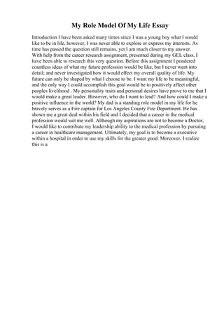 My Role Model Of My Life Essay
Introduction I have been asked many times since I was a young boy what I would
like to be in life, however, I was never able to explore or express my interests. As
time has passed the question still remains, yet I am much closer to my answer.
With help from the career research assignment, presented during my GEL class, I
have been able to research this very question. Before this assignment I pondered
countless ideas of what my future profession would be like, but I never went into
detail; and never investigated how it would effect my overall quality of life. My
future can only be shaped by what I choose to be. I want my life to be meaningful,
and the only way I could accomplish this goal would be to positively affect other
peoples livelihood . My personality traits and personal desires have prove to me that I
would make a great leader. However, who do I want to lead? And how could I make a
positive influence in the world? My dad is a standing role model in my life for he
bravely serves as a Fire captain for Los Angeles County Fire Department. He has
shown me a great deal within his field and I decided that a career in the medical
profession would suit me well. Although my aspirations are not to become a Doctor,
I would like to contribute my leadership ability to the medical profession by pursuing
a career in healthcare management. Ultimately, my goal is to become a executive
within a hospital in order to use my skills for the greater good. Moreover, I realize
this is a
 