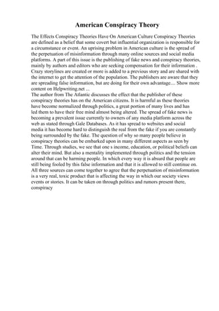 American Conspiracy Theory
The Effects Conspiracy Theories Have On American Culture Conspiracy Theories
are defined as a belief that some covert but influential organization is responsible for
a circumstance or event. An uprising problem in American culture is the spread of
the perpetuation of misinformation through many online sources and social media
platforms. A part of this issue is the publishing of fake news and conspiracy theories,
mainly by authors and editors who are seeking compensation for their information .
Crazy storylines are created or more is added to a previous story and are shared with
the internet to get the attention of the population. The publishers are aware that they
are spreading false information, but are doing for their own advantage.... Show more
content on Helpwriting.net ...
The author from The Atlantic discusses the effect that the publisher of these
conspiracy theories has on the American citizens. It is harmful as these theories
have become normalized through politics, a great portion of many lives and has
led them to have their free mind almost being altered. The spread of fake news is
becoming a prevalent issue currently to owners of any media platform across the
web as stated through Gale Databases. As it has spread to websites and social
media it has become hard to distinguish the real from the fake if you are constantly
being surrounded by the fake. The question of why so many people believe in
conspiracy theories can be embarked upon in many different aspects as seen by
Time. Through studies, we see that one s income, education, or political beliefs can
alter their mind. But also a mentality implemented through politics and the tension
around that can be harming people. In which every way it is absurd that people are
still being fooled by this false information and that it is allowed to still continue on.
All three sources can come together to agree that the perpetuation of misinformation
is a very real, toxic product that is affecting the way in which our society views
events or stories. It can be taken on through politics and rumors present there,
conspiracy
 