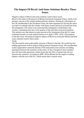 The Impact Of Brexit And Some Solutions Resolve These
Issues
Negative impact of Brexit and some solutions resolve these issues
Brexit is the name of the process of Britain leaving the European Union, which is the
primary concern of the modern global political situation. During the referendum on
the UK membership in the European Union, the main argument for leaving the union
was that it would provide the country with better system and tools of protection from
the immigrants. UK citizen was concerned that immigrants would bring to the
country s unemployment rate, lower quality of life and other economic problems.
The statistics say that almost seventy percent of the immigrants from the EU came
to Britain because of work related reasons or to study ( ONS , 2016 ).The purpose
of the this essay will analysis negative impact of Brexit on economic Britain and find
some solutions resolve these issues.
Trade:
The first and the most unfavorable outcome of Brexit is that the UK would lose the
trading agreements with its largest trading partner European Union. The membership
in this organization meant the decline of the transaction costs and fees on trading
operations between the members of the union. In fact, European Union members
have the free trade agreement, which means the free flow of goods and services
between the countries. According to BBC (2016) Britain has the negative trading
balance with the rest of the EU, which means that it exports more
 