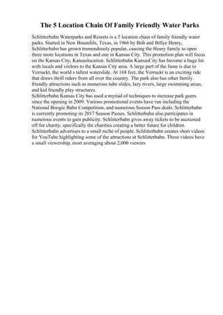The 5 Location Chain Of Family Friendly Water Parks
Schlitterbahn Waterparks and Resorts is a 5 location chain of family friendly water
parks. Started in New Braunfels, Texas, in 1966 by Bob and Billye Henry,
Schlitterbahn has grown tremendously popular, causing the Henry family to open
three more locations in Texas and one in Kansas City. This promotion plan will focus
on the Kansas City, Kansaslocation. Schlitterbahn KansasCity has become a huge hit
with locals and visitors to the Kansas City area. A large part of the fame is due to
Verruckt, the world s tallest waterslide. At 168 feet, the Verruckt is an exciting ride
that draws thrill riders from all over the country. The park also has other family
friendly attractions such as numerous tube slides, lazy rivers, large swimming areas,
and kid friendly play structures.
Schlitterbahn Kansas City has used a myriad of techniques to increase park goers
since the opening in 2009. Various promotional events have run including the
National Boogie Bahn Competition, and numerous Season Pass deals. Schlitterbahn
is currently promoting its 2017 Season Passes. Schlitterbahn also participates in
numerous events to gain publicity. Schlitterbahn gives away tickets to be auctioned
off for charity, specifically the charities creating a better future for children.
Schlitterbahn advertises to a small niche of people. Schlitterbahn creates short videos
for YouTube highlighting some of the attractions at Schlitterbahn. These videos have
a small viewership, most averaging about 2,000 viewers
 