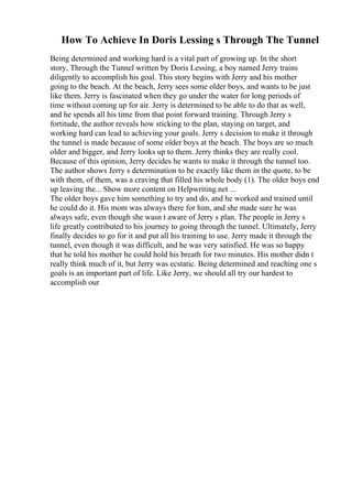How To Achieve In Doris Lessing s Through The Tunnel
Being determined and working hard is a vital part of growing up. In the short
story, Through the Tunnel written by Doris Lessing, a boy named Jerry trains
diligently to accomplish his goal. This story begins with Jerry and his mother
going to the beach. At the beach, Jerry sees some older boys, and wants to be just
like them. Jerry is fascinated when they go under the water for long periods of
time without coming up for air. Jerry is determined to be able to do that as well,
and he spends all his time from that point forward training. Through Jerry s
fortitude, the author reveals how sticking to the plan, staying on target, and
working hard can lead to achieving your goals. Jerry s decision to make it through
the tunnel is made because of some older boys at the beach. The boys are so much
older and bigger, and Jerry looks up to them. Jerry thinks they are really cool.
Because of this opinion, Jerry decides he wants to make it through the tunnel too.
The author shows Jerry s determination to be exactly like them in the quote, to be
with them, of them, was a craving that filled his whole body (1). The older boys end
up leaving the... Show more content on Helpwriting.net ...
The older boys gave him something to try and do, and he worked and trained until
he could do it. His mom was always there for him, and she made sure he was
always safe, even though she wasn t aware of Jerry s plan. The people in Jerry s
life greatly contributed to his journey to going through the tunnel. Ultimately, Jerry
finally decides to go for it and put all his training to use. Jerry made it through the
tunnel, even though it was difficult, and he was very satisfied. He was so happy
that he told his mother he could hold his breath for two minutes. His mother didn t
really think much of it, but Jerry was ecstatic. Being determined and reaching one s
goals is an important part of life. Like Jerry, we should all try our hardest to
accomplish our
 